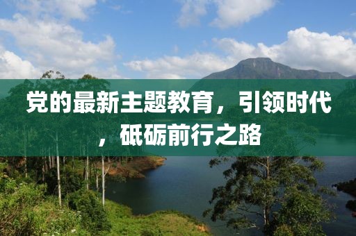 党的最新主题教育，引领时代，砥砺前行之路