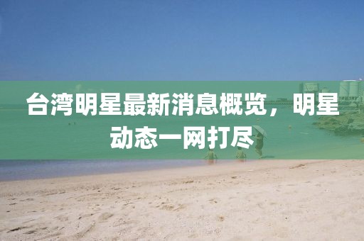 台湾明星最新消息概览，明星动态一网打尽