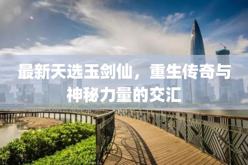 最新天选玉剑仙，重生传奇与神秘力量的交汇