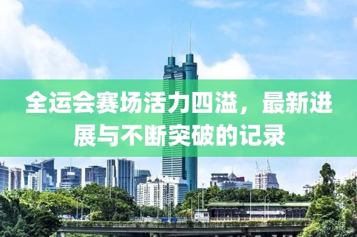 全运会赛场活力四溢，最新进展与不断突破的记录