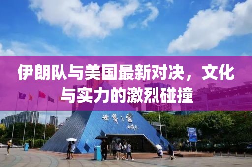 伊朗队与美国最新对决，文化与实力的激烈碰撞