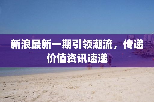 新浪最新一期引领潮流，传递价值资讯速递