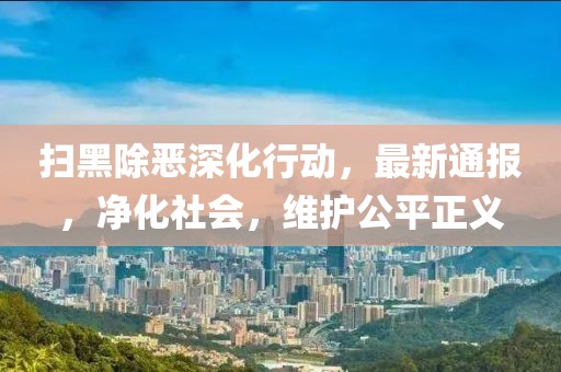 扫黑除恶深化行动，最新通报，净化社会，维护公平正义