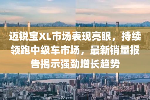 迈锐宝XL市场表现亮眼，持续领跑中级车市场，最新销量报告揭示强劲增长趋势