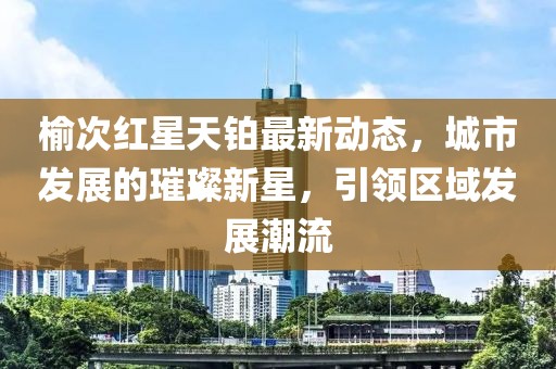 榆次红星天铂最新动态，城市发展的璀璨新星，引领区域发展潮流