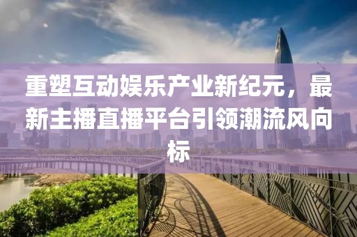重塑互动娱乐产业新纪元，最新主播直播平台引领潮流风向标