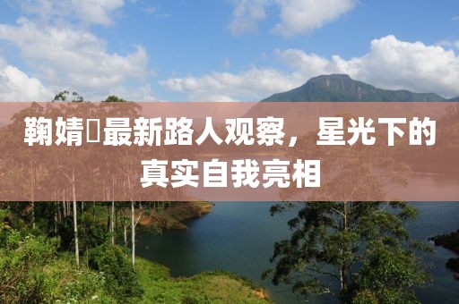 鞠婧祎最新路人观察，星光下的真实自我亮相