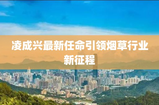 凌成兴最新任命引领烟草行业新征程