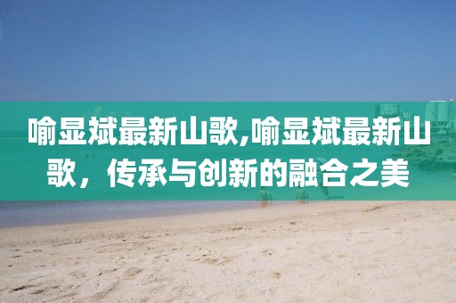 喻显斌最新山歌,喻显斌最新山歌，传承与创新的融合之美