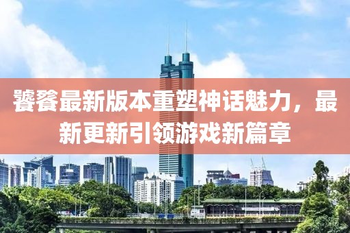 饕餮最新版本重塑神话魅力，最新更新引领游戏新篇章