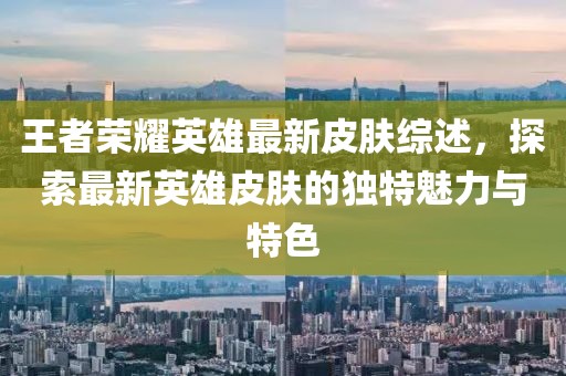 王者荣耀英雄最新皮肤综述，探索最新英雄皮肤的独特魅力与特色