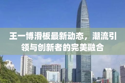 王一博滑板最新动态，潮流引领与创新者的完美融合