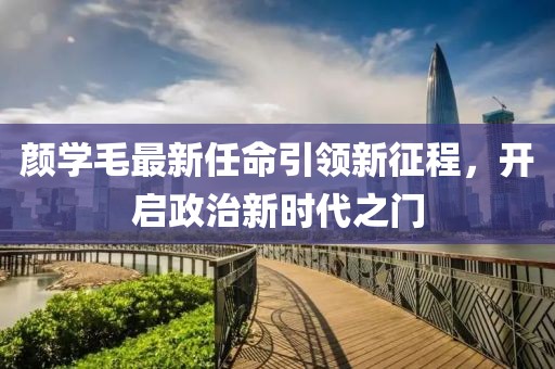颜学毛最新任命引领新征程，开启政治新时代之门