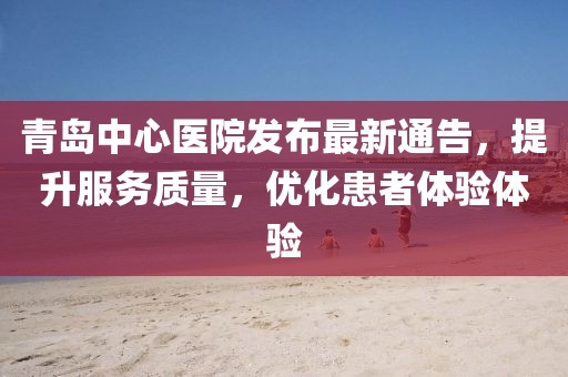 青岛中心医院发布最新通告，提升服务质量，优化患者体验体验