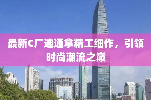 最新C厂迪通拿精工细作，引领时尚潮流之巅