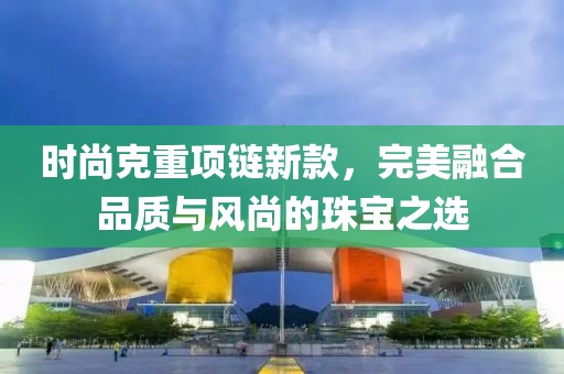 时尚克重项链新款，完美融合品质与风尚的珠宝之选