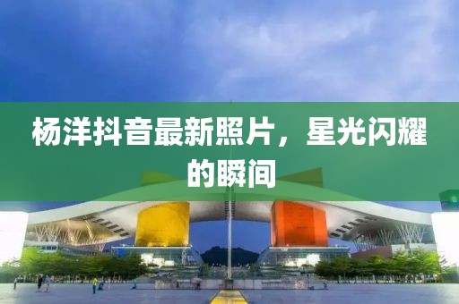 杨洋抖音最新照片，星光闪耀的瞬间