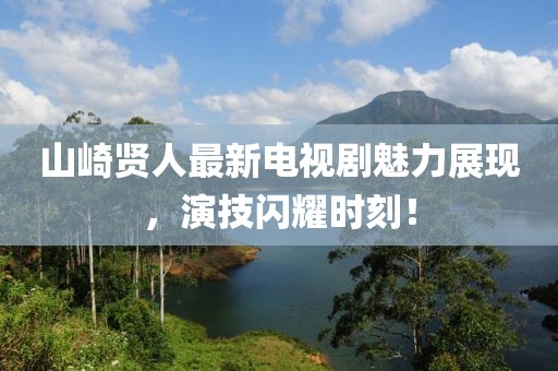 山崎贤人最新电视剧魅力展现，演技闪耀时刻！
