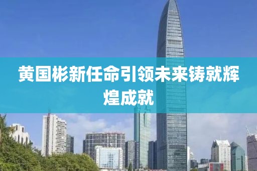 黄国彬新任命引领未来铸就辉煌成就