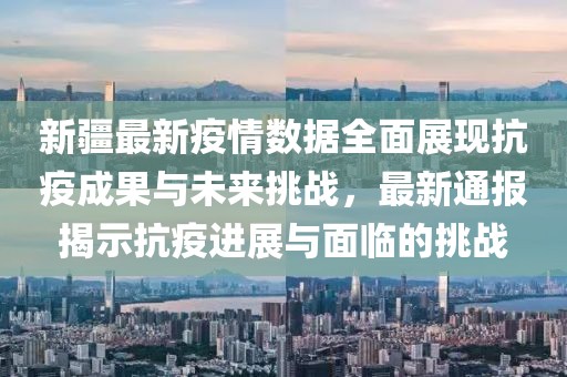 新疆最新疫情数据全面展现抗疫成果与未来挑战，最新通报揭示抗疫进展与面临的挑战