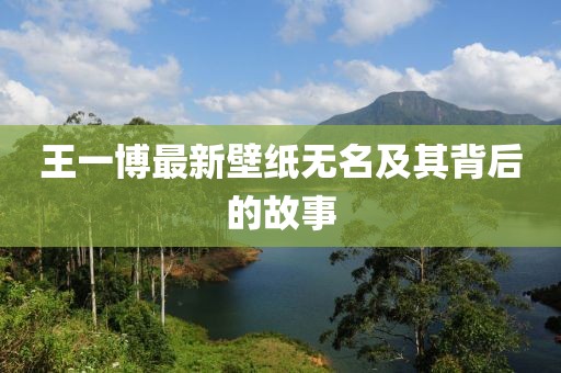 王一博最新壁纸无名及其背后的故事