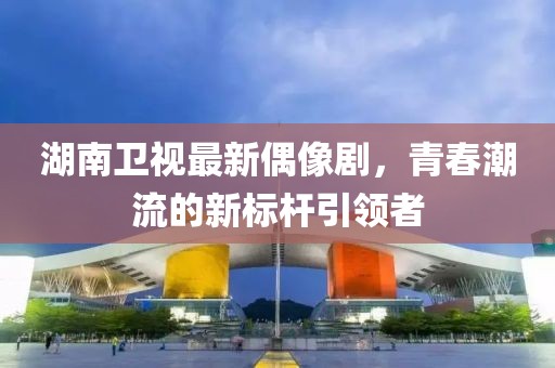 湖南卫视最新偶像剧，青春潮流的新标杆引领者