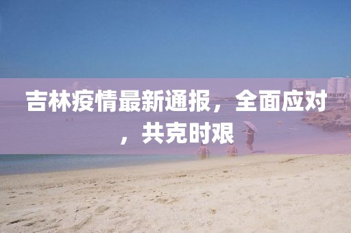 吉林疫情最新通报，全面应对，共克时艰