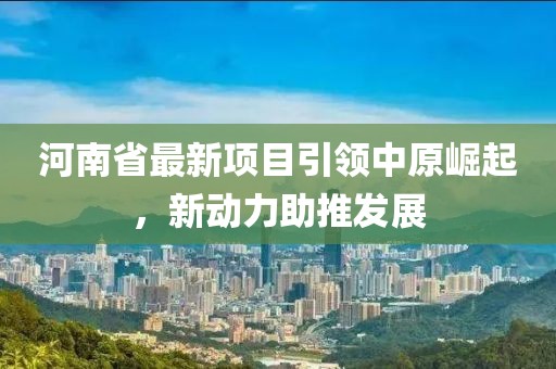 河南省最新项目引领中原崛起，新动力助推发展