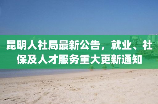 昆明人社局最新公告，就业、社保及人才服务重大更新通知