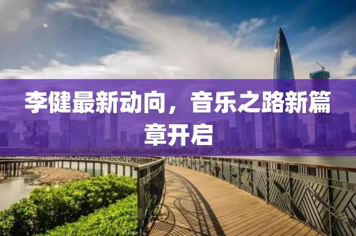 李健最新动向，音乐之路新篇章开启