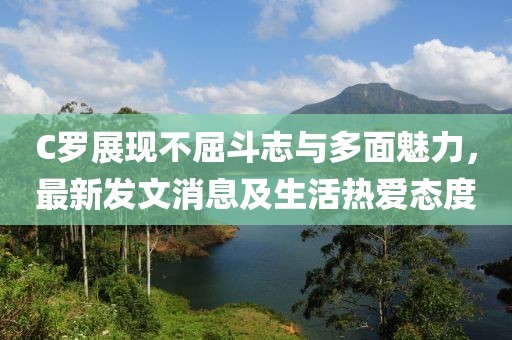 C罗展现不屈斗志与多面魅力，最新发文消息及生活热爱态度