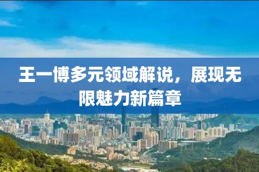 王一博多元领域解说，展现无限魅力新篇章