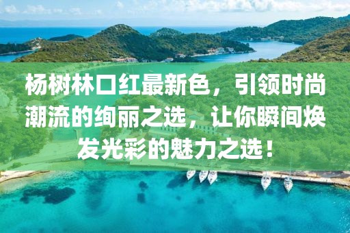 杨树林口红最新色，引领时尚潮流的绚丽之选，让你瞬间焕发光彩的魅力之选！