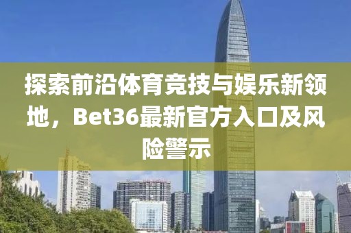 探索前沿体育竞技与娱乐新领地，Bet36最新官方入口及风险警示