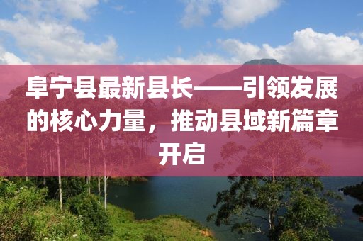 阜宁县最新县长——引领发展的核心力量，推动县域新篇章开启