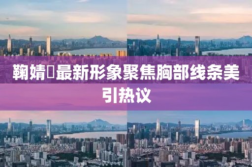 鞠婧祎最新形象聚焦胸部线条美引热议