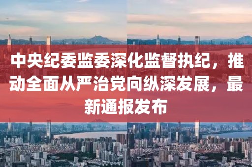 中央纪委监委深化监督执纪，推动全面从严治党向纵深发展，最新通报发布