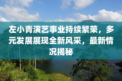 左小青演艺事业持续繁荣，多元发展展现全新风采，最新情况揭秘