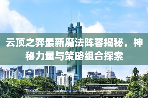 云顶之弈最新魔法阵容揭秘，神秘力量与策略组合探索