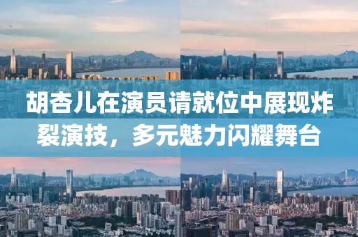 胡杏儿在演员请就位中展现炸裂演技，多元魅力闪耀舞台