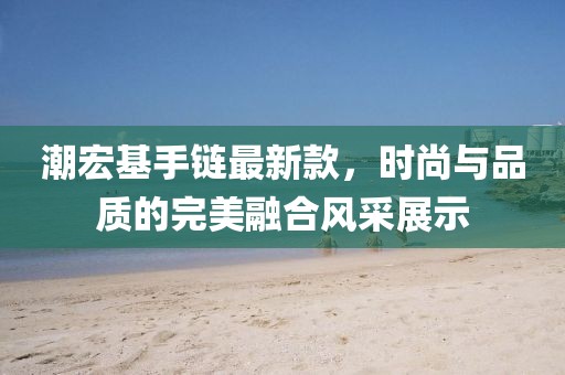 潮宏基手链最新款，时尚与品质的完美融合风采展示
