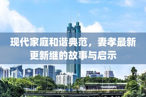 现代家庭和谐典范，妻孝最新更新继的故事与启示