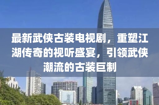 最新武侠古装电视剧，重塑江湖传奇的视听盛宴，引领武侠潮流的古装巨制