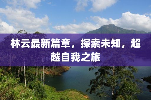 林云最新篇章，探索未知，超越自我之旅