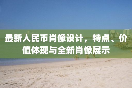 最新人民币肖像设计，特点、价值体现与全新肖像展示
