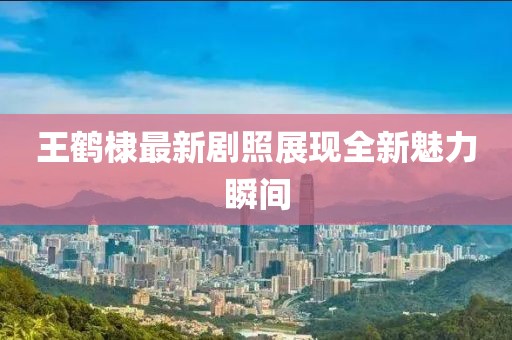 王鹤棣最新剧照展现全新魅力瞬间