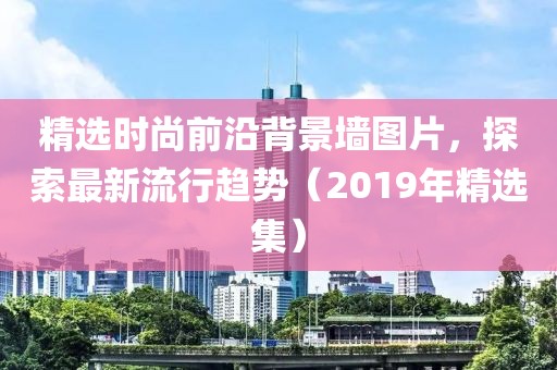 精选时尚前沿背景墙图片，探索最新流行趋势（2019年精选集）