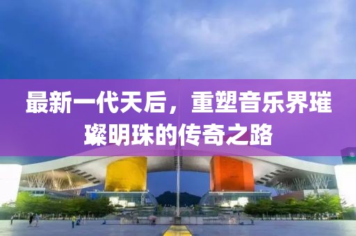 最新一代天后，重塑音乐界璀璨明珠的传奇之路