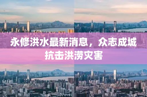 永修洪水最新消息，众志成城抗击洪涝灾害