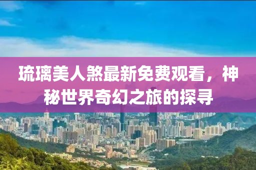 琉璃美人煞最新免费观看，神秘世界奇幻之旅的探寻